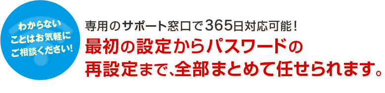 わからないことはおl医療福祉 Wi-Fiに詳しい人がいないので設定とか使い方とか教えて欲しいんですが…気軽にご相談ください！専用のサポート窓口で365日対応可能！最初の設定からパスワードの再設定まで、全部まとめて任せられます。
